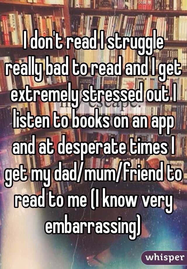 I don't read I struggle really bad to read and I get extremely stressed out I listen to books on an app and at desperate times I get my dad/mum/friend to read to me (I know very embarrassing)