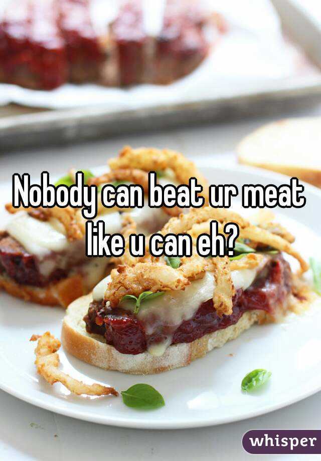 Nobody can beat ur meat like u can eh?