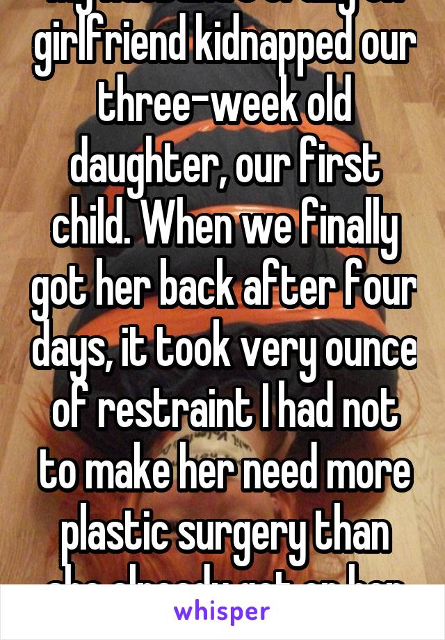 My husband's crazy ex girlfriend kidnapped our three-week old daughter, our first child. When we finally got her back after four days, it took very ounce of restraint I had not to make her need more plastic surgery than she already got on her face.