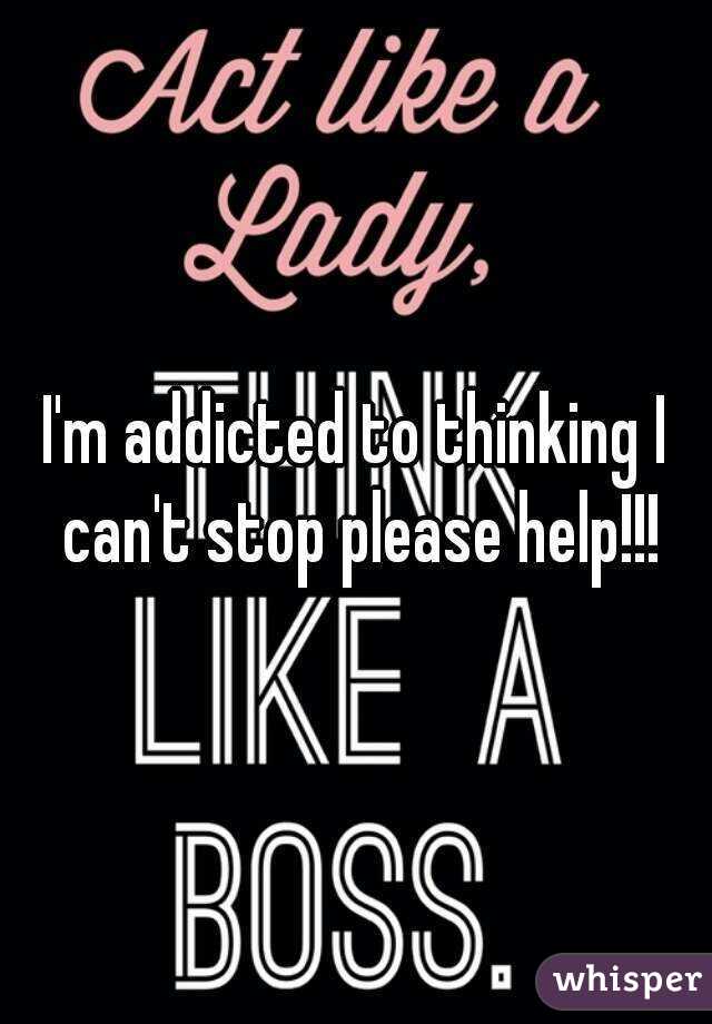 I'm addicted to thinking I can't stop please help!!!