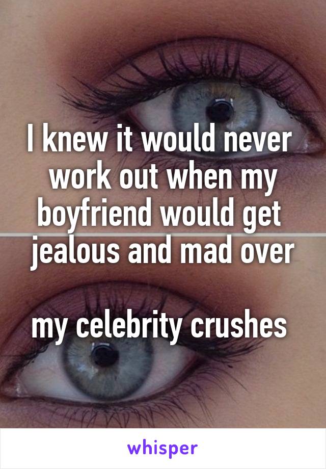 I knew it would never 
work out when my boyfriend would get 
jealous and mad over 
my celebrity crushes 