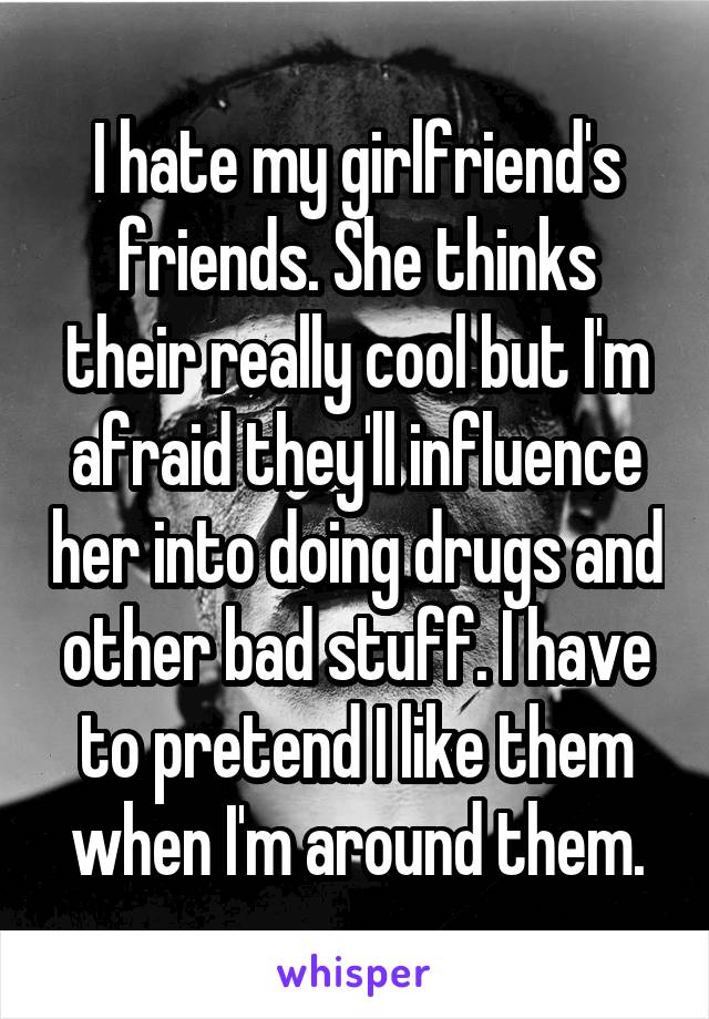 I hate my girlfriend's friends. She thinks their really cool but I'm afraid they'll influence her into doing drugs and other bad stuff. I have to pretend I like them when I'm around them.