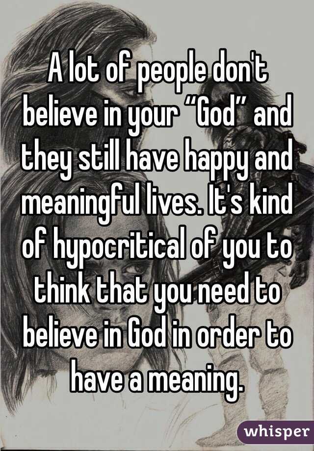 A lot of people don't believe in your “God” and they still have happy and meaningful lives. It's kind of hypocritical of you to think that you need to believe in God in order to have a meaning.