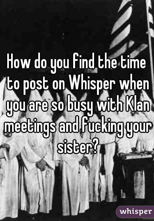 How do you find the time to post on Whisper when you are so busy with Klan meetings and fucking your sister?