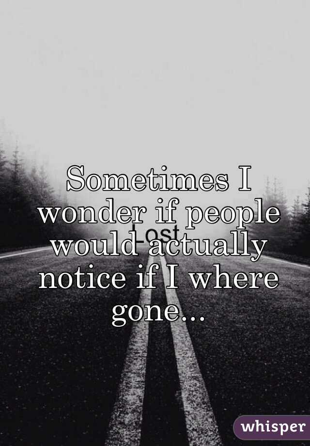 Sometimes I wonder if people would actually notice if I where gone...