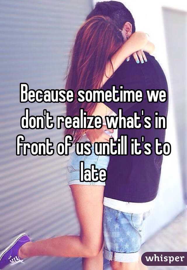 Because sometime we don't realize what's in front of us untill it's to late 