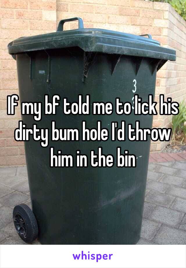 If my bf told me to lick his dirty bum hole I'd throw him in the bin 