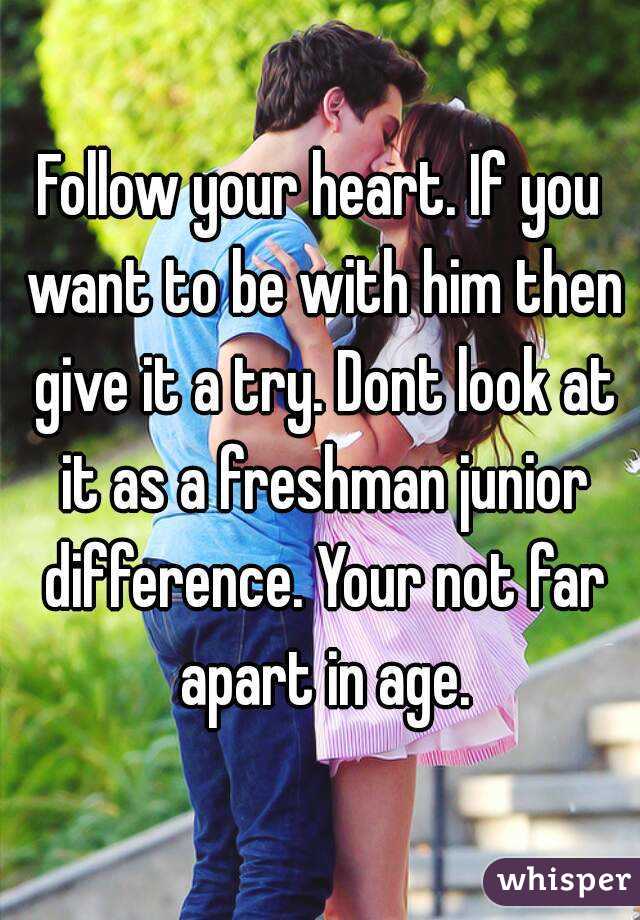 Follow your heart. If you want to be with him then give it a try. Dont look at it as a freshman junior difference. Your not far apart in age.