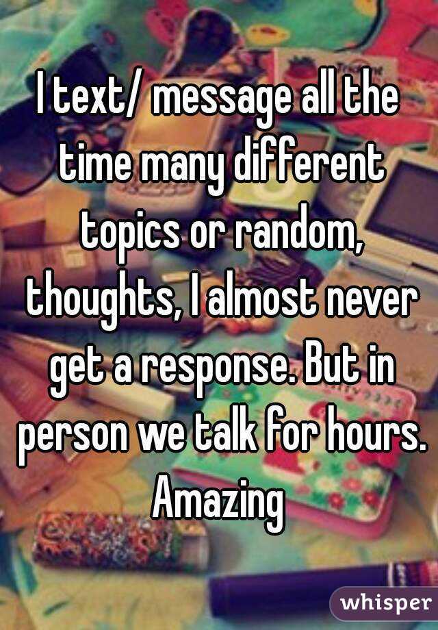 I text/ message all the time many different topics or random, thoughts, I almost never get a response. But in person we talk for hours. Amazing 