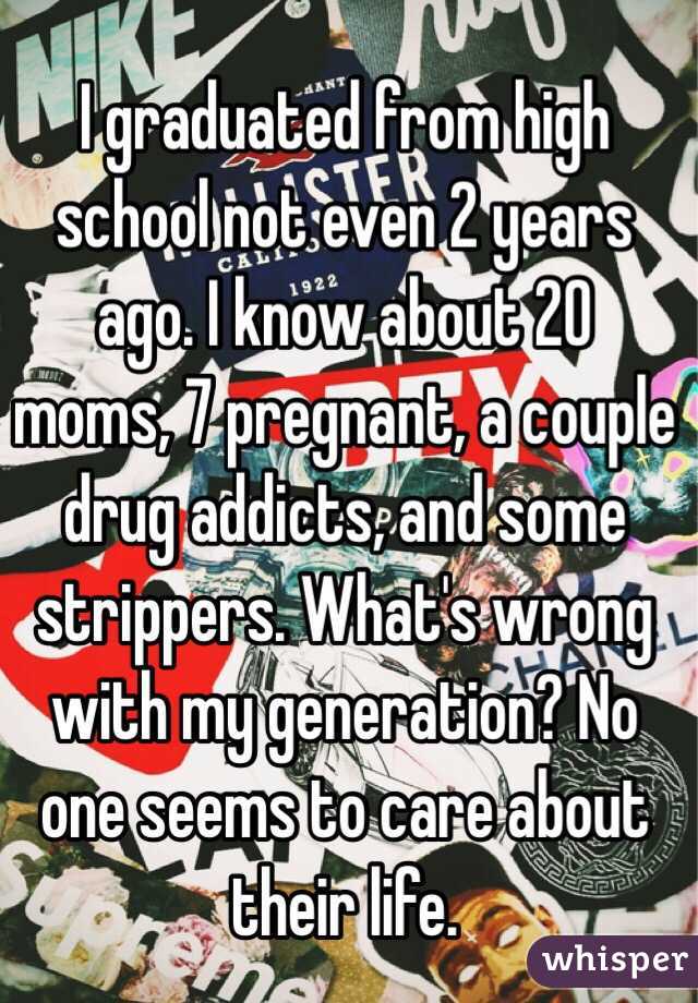 I graduated from high school not even 2 years ago. I know about 20 moms, 7 pregnant, a couple drug addicts, and some strippers. What's wrong with my generation? No one seems to care about their life.