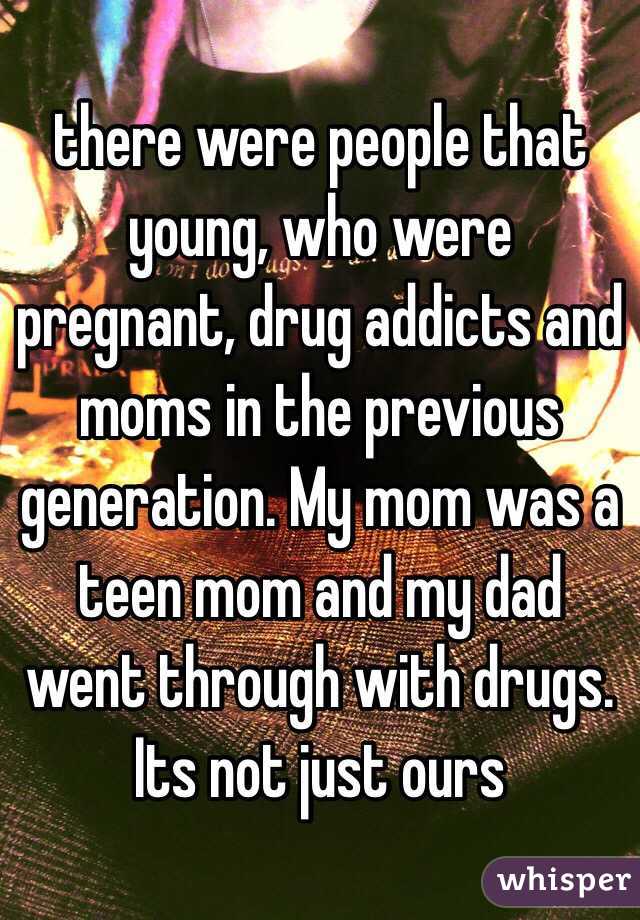 there were people that young, who were pregnant, drug addicts and moms in the previous generation. My mom was a teen mom and my dad went through with drugs. Its not just ours 