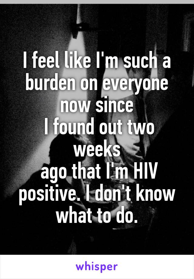 I feel like I'm such a burden on everyone now since
 I found out two weeks
 ago that I'm HIV positive. I don't know what to do.