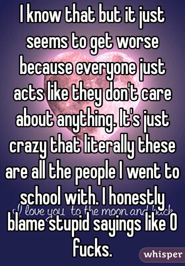 I know that but it just seems to get worse because everyone just acts like they don't care about anything. It's just crazy that literally these are all the people I went to school with. I honestly blame stupid sayings like 0 fucks.