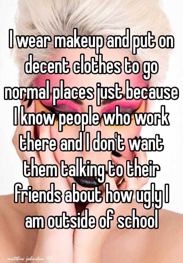 I wear makeup and put on decent clothes to go normal places just because I know people who work there and I don't want them talking to their friends about how ugly I am outside of school