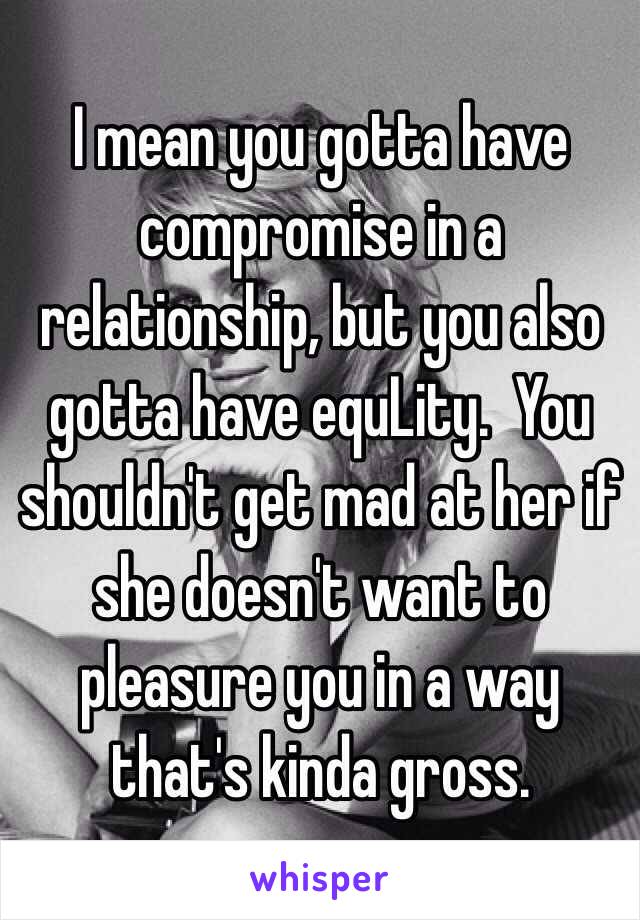 I mean you gotta have compromise in a relationship, but you also gotta have equLity.  You shouldn't get mad at her if she doesn't want to pleasure you in a way that's kinda gross. 