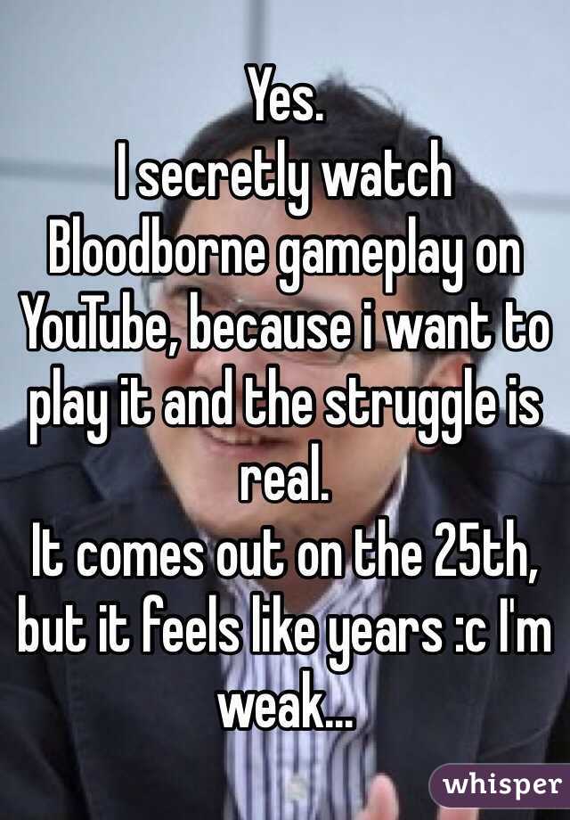 Yes.
I secretly watch Bloodborne gameplay on YouTube, because i want to play it and the struggle is real.
It comes out on the 25th, but it feels like years :c I'm weak...