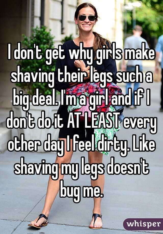 I don't get why girls make shaving their legs such a big deal. I'm a girl and if I don't do it AT LEAST every other day I feel dirty. Like shaving my legs doesn't bug me. 