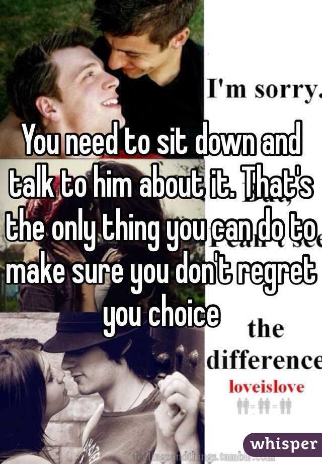 You need to sit down and talk to him about it. That's the only thing you can do to make sure you don't regret you choice 