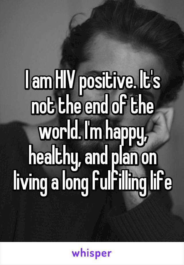 I am HIV positive. It's not the end of the world. I'm happy, healthy, and plan on living a long fulfilling life
