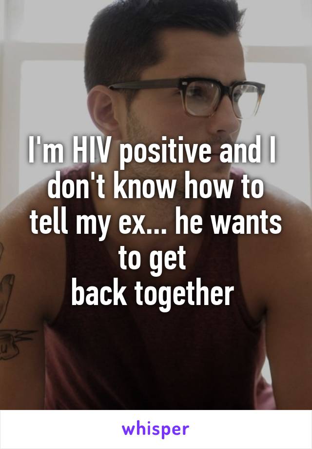 I'm HIV positive and I 
don't know how to tell my ex... he wants to get 
back together 