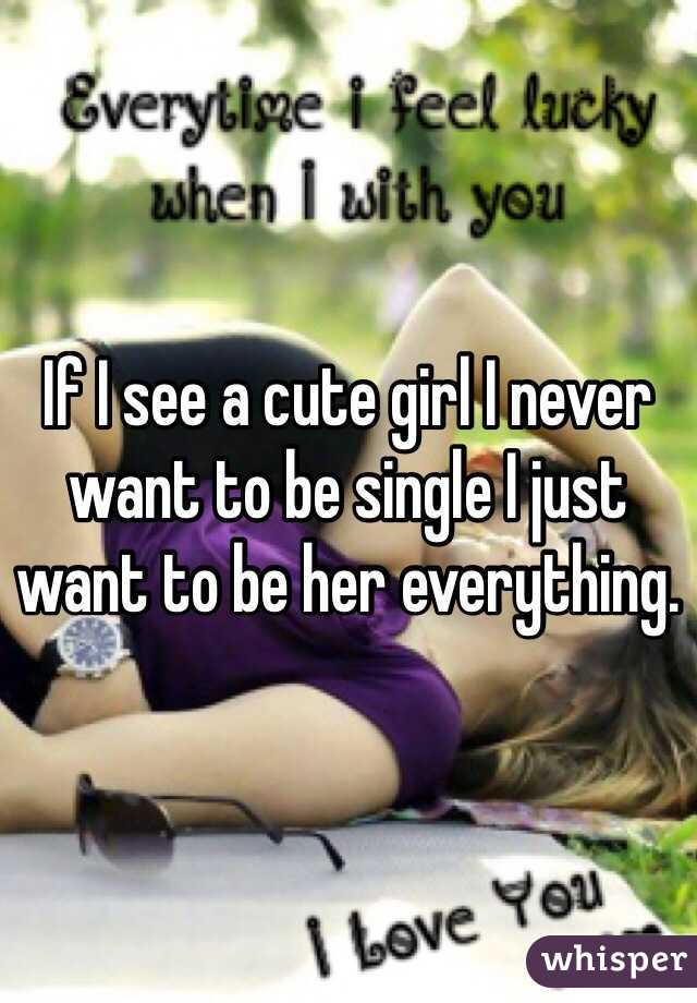 If I see a cute girl I never want to be single I just want to be her everything. 