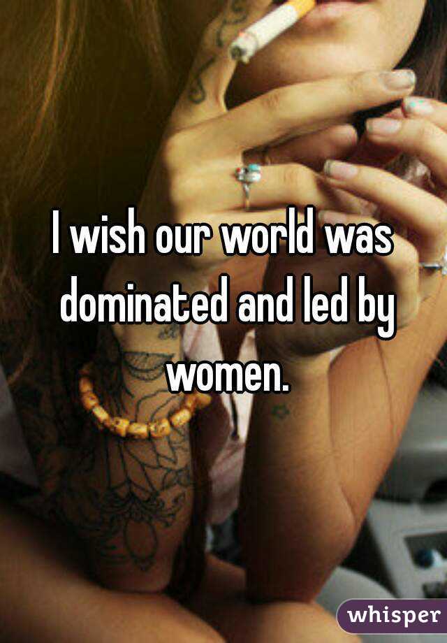 I wish our world was dominated and led by women.