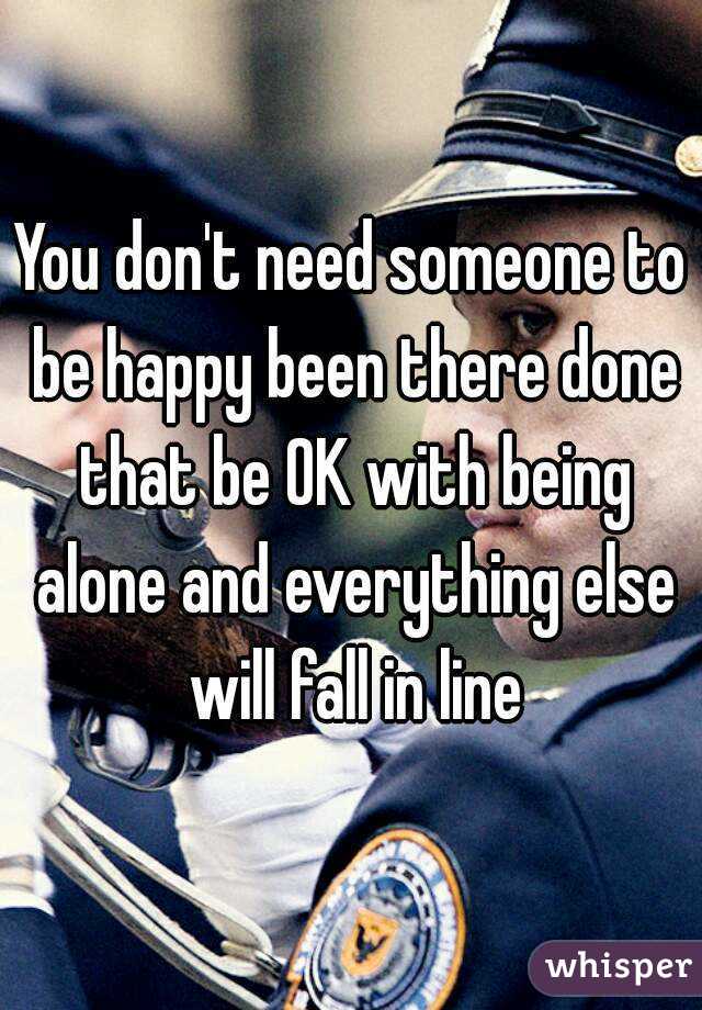 You don't need someone to be happy been there done that be OK with being alone and everything else will fall in line