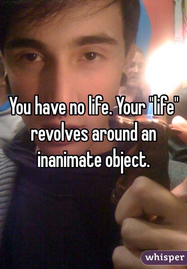 You have no life. Your "life" revolves around an inanimate object.