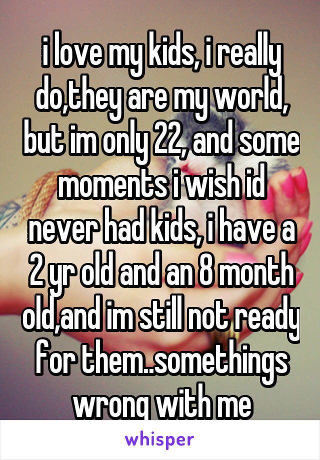 i love my kids, i really do,they are my world, but im only 22, and some moments i wish id never had kids, i have a 2 yr old and an 8 month old,and im still not ready for them..somethings wrong with me
