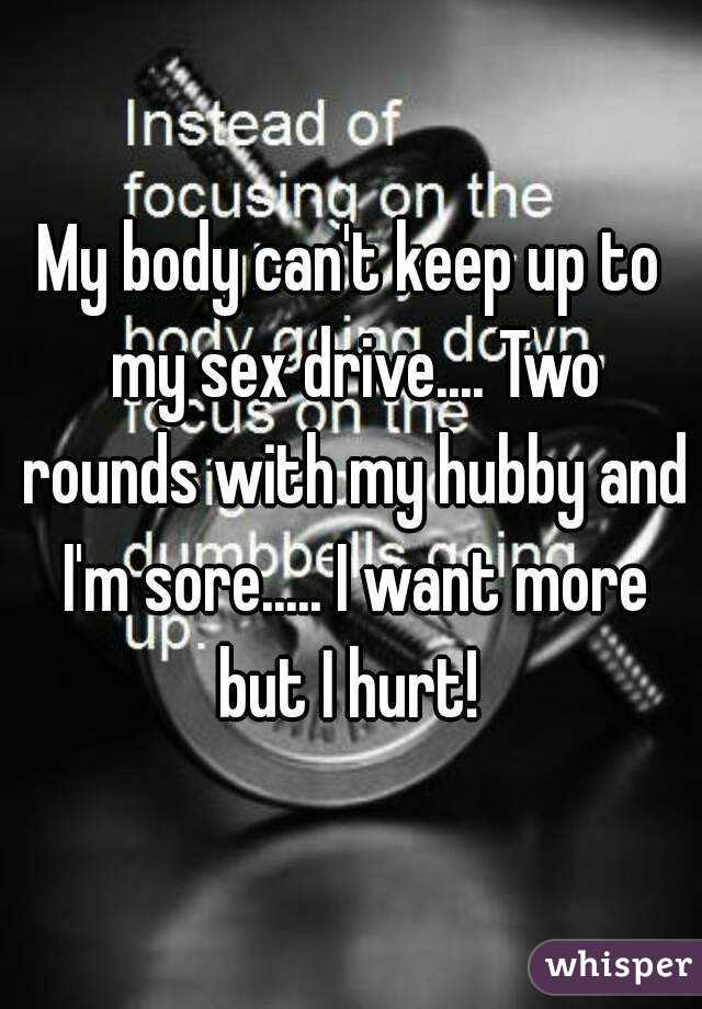 My body can't keep up to my sex drive.... Two rounds with my hubby and I'm sore..... I want more but I hurt! 