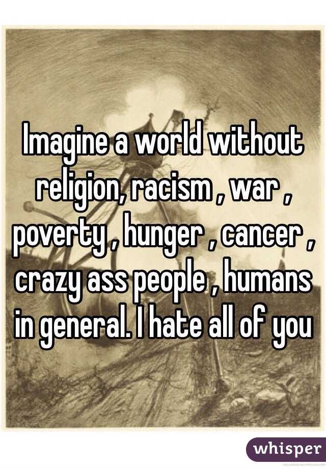Imagine a world without religion, racism , war , poverty , hunger , cancer , crazy ass people , humans in general. I hate all of you 