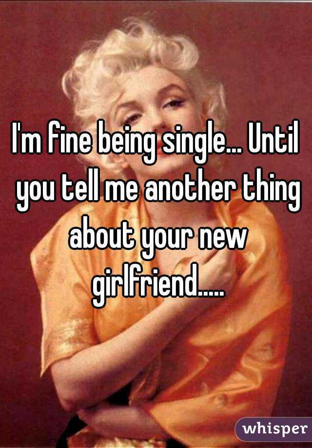 I'm fine being single... Until you tell me another thing about your new girlfriend.....