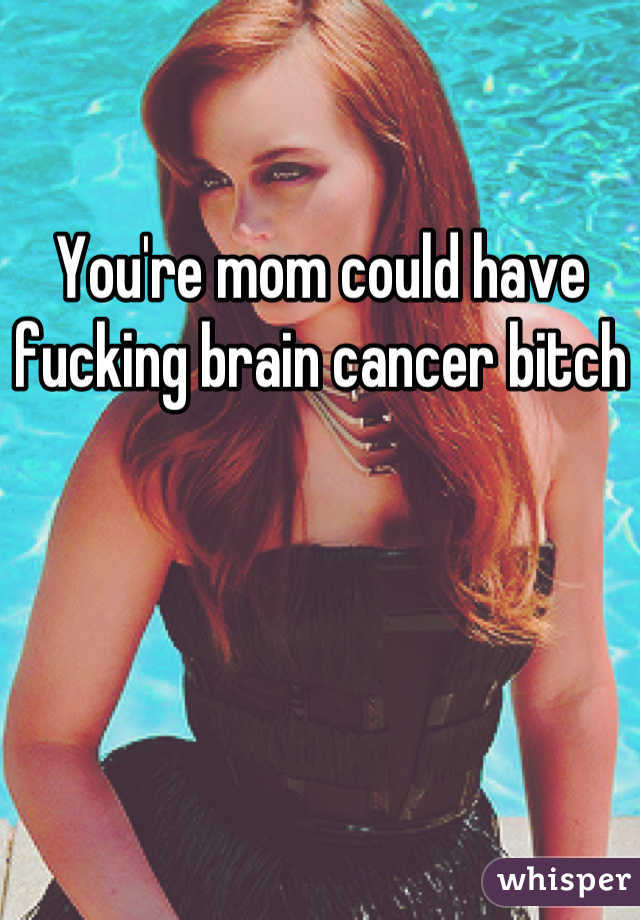 You're mom could have fucking brain cancer bitch