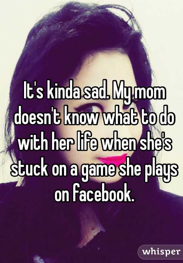 It's kinda sad. My mom doesn't know what to do with her life when she's stuck on a game she plays on facebook. 