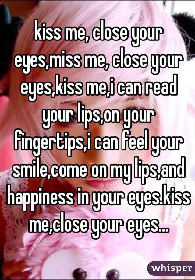 kiss me, close your eyes,miss me, close your eyes,kiss me,i can read your lips,on your fingertips,i can feel your smile,come on my lips,and happiness in your eyes.kiss me,close your eyes…
