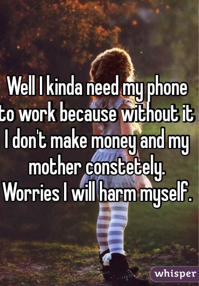 Well I kinda need my phone to work because without it I don't make money and my mother constetely. Worries I will harm myself. 