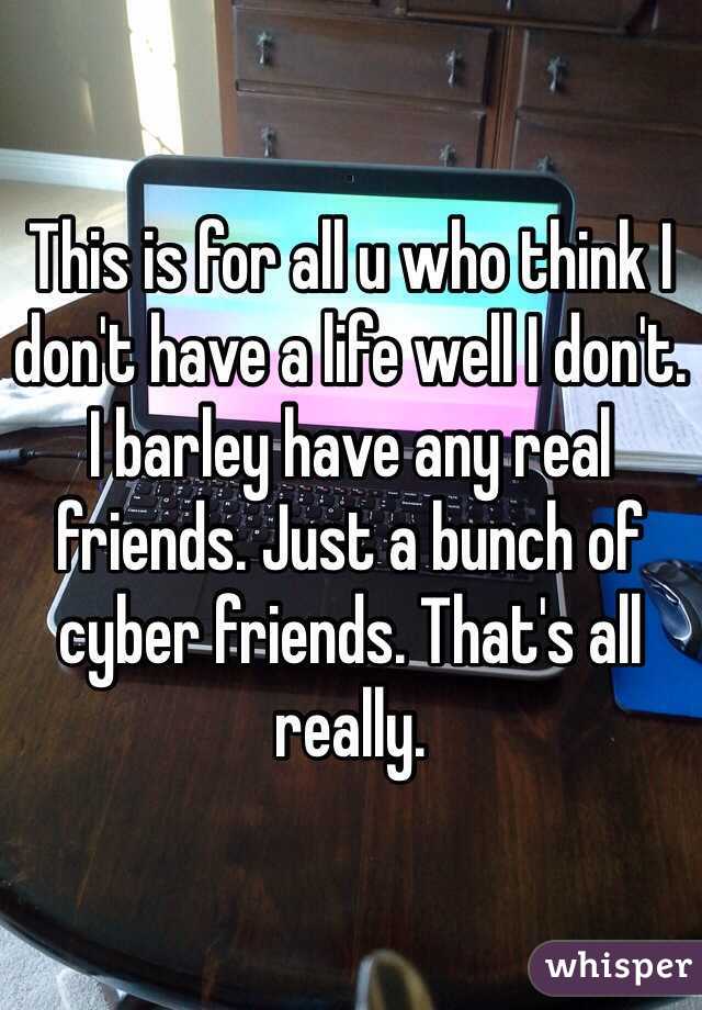 This is for all u who think I don't have a life well I don't. I barley have any real friends. Just a bunch of cyber friends. That's all really. 