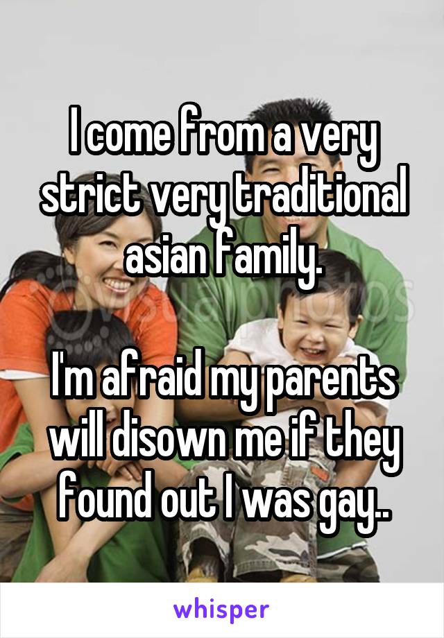 I come from a very strict very traditional asian family.

I'm afraid my parents will disown me if they found out I was gay..
