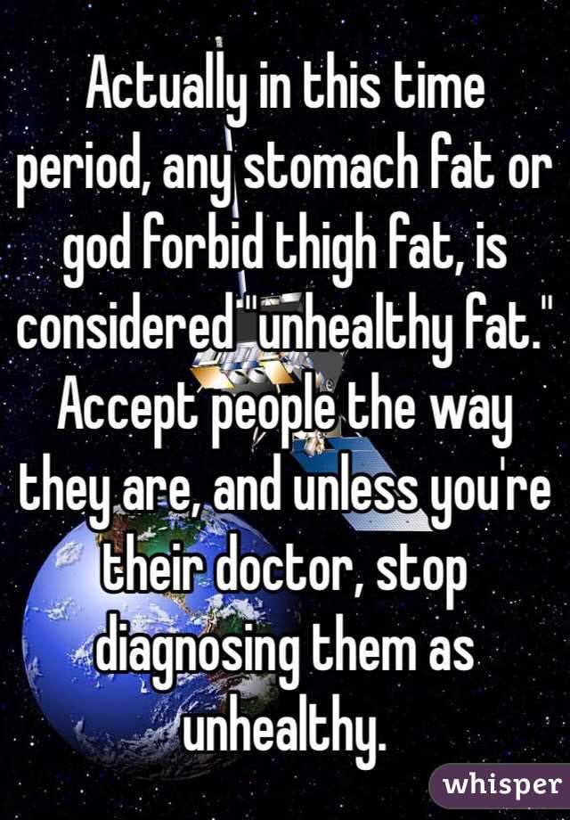  Actually in this time period, any stomach fat or god forbid thigh fat, is considered "unhealthy fat." Accept people the way they are, and unless you're their doctor, stop diagnosing them as unhealthy. 
