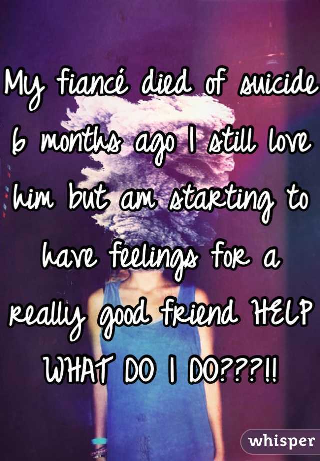 My fiancé died of suicide 6 months ago I still love him but am starting to have feelings for a really good friend HELP WHAT DO I DO???!!