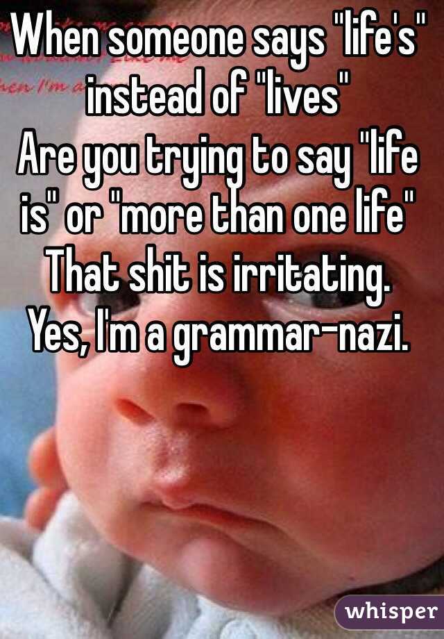 When someone says "life's" instead of "lives"
Are you trying to say "life is" or "more than one life" 
That shit is irritating. 
Yes, I'm a grammar-nazi. 