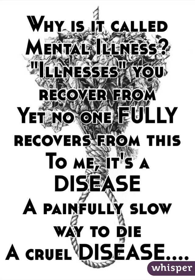 Why is it called Mental Illness?
"Illnesses" you recover from
Yet no one FULLY recovers from this
To me, it's a DISEASE
A painfully slow way to die
A cruel DISEASE....