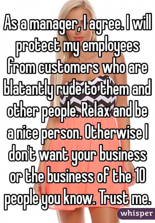 As a manager, I agree. I will protect my employees from customers who are blatantly rude to them and other people. Relax and be a nice person. Otherwise I don't want your business or the business of the 10 people you know. Trust me.