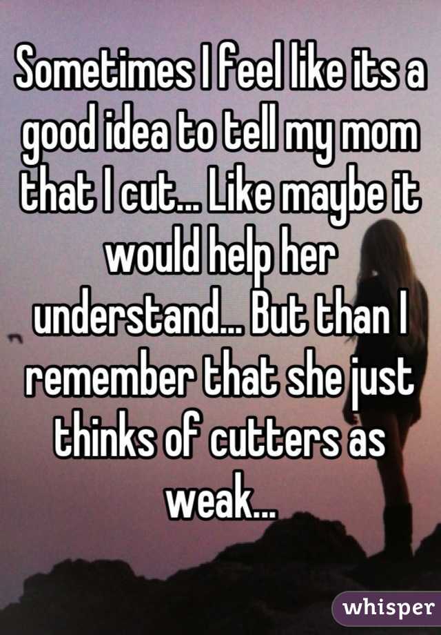 Sometimes I feel like its a good idea to tell my mom that I cut... Like maybe it would help her understand... But than I remember that she just thinks of cutters as weak...