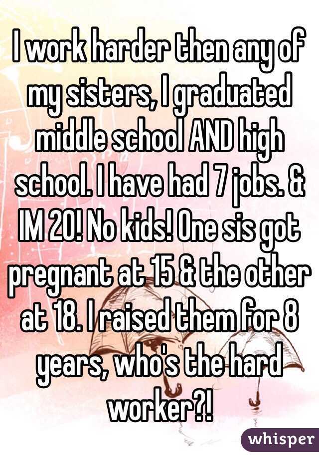 I work harder then any of my sisters, I graduated middle school AND high school. I have had 7 jobs. & IM 20! No kids! One sis got pregnant at 15 & the other at 18. I raised them for 8 years, who's the hard worker?!