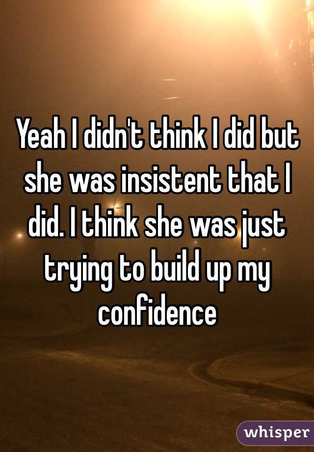 Yeah I didn't think I did but she was insistent that I did. I think she was just trying to build up my confidence 