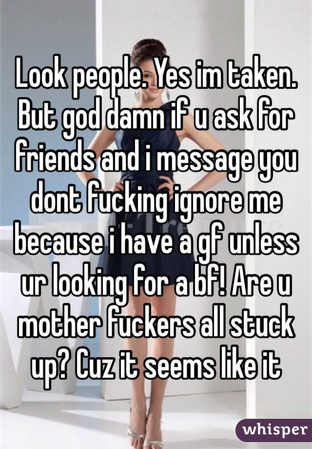 Look people. Yes im taken. But god damn if u ask for friends and i message you dont fucking ignore me because i have a gf unless ur looking for a bf! Are u mother fuckers all stuck up? Cuz it seems like it