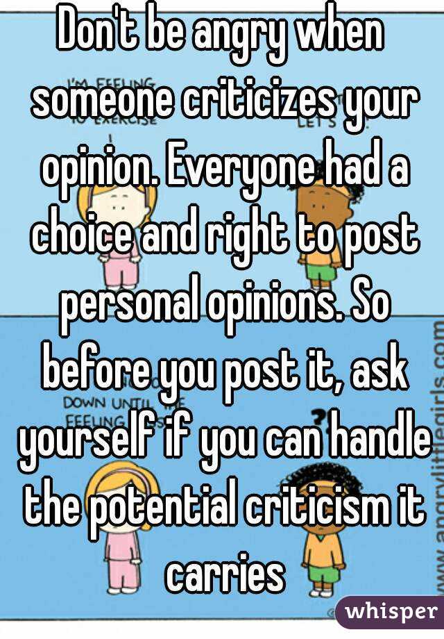 Don't be angry when someone criticizes your opinion. Everyone had a choice and right to post personal opinions. So before you post it, ask yourself if you can handle the potential criticism it carries