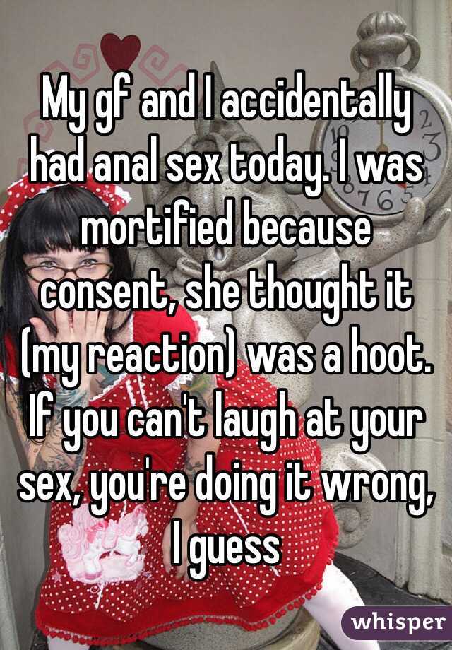 My gf and I accidentally had anal sex today. I was mortified because consent, she thought it (my reaction) was a hoot. If you can't laugh at your sex, you're doing it wrong, I guess 