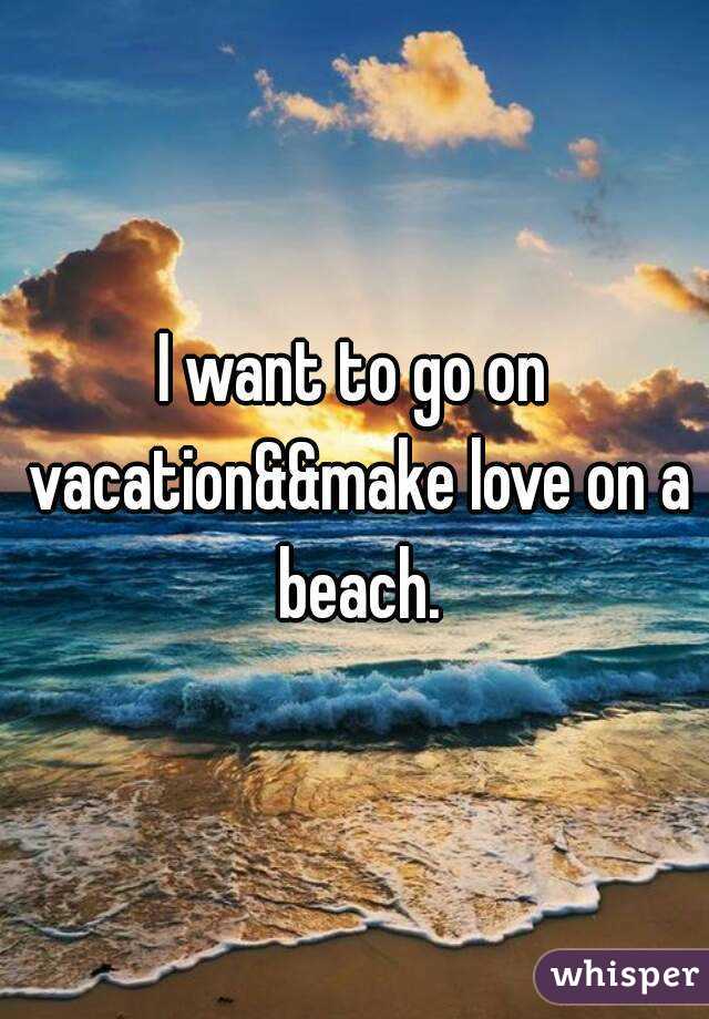 I want to go on vacation&&make love on a beach.